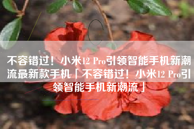 不容错过！小米12 Pro引领智能手机新潮流最新款手机「不容错过！小米12 Pro引领智能手机新潮流」